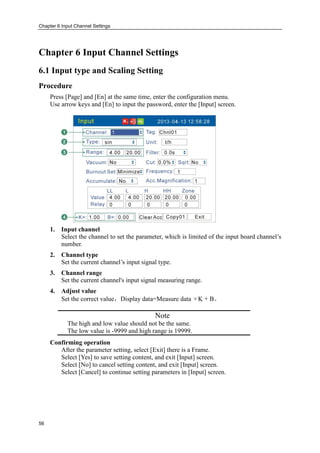 Chapter 6 Input Channel Settings
56
Chapter 6 Input Channel Settings
6.1 Input type and Scaling Setting
Procedure
Press [Page] and [En] at the same time, enter the configuration menu.
Use arrow keys and [En] to input the password, enter the [Input] screen.
1. Input channel
Select the channel to set the parameter, which is limited of the input board channel’s
number.
2. Channel type
Set the current channel’s input signal type.
3. Channel range
Set the current channel's input signal measuring range.
4. Adjust value
Set the correct value，Display data=Measure data ×K + B。
Note
The high and low value should not be the same.
The low value is -9999 and high range is 19999.
Confirming operation
After the parameter setting, select [Exit] there is a Frame.
Select [Yes] to save setting content, and exit [Input] screen.
Select [No] to cancel setting content, and exit [Input] screen.
Select [Cancel] to continue setting parameters in [Input] screen.
 