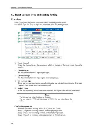Chapter 6 Input Channel Settings
58
6.2 Input Vacuum Type and Scaling Setting
Procedure
Press [Page] and [En] at the same time, enter the configuration menu.
Use arrow keys and [En] to input the password, enter the [Input] screen.
1. Input channel
Select the channel to set the parameter, which is limited of the input board channel’s
number.
2. Channel type
Set the current channel’s input signal type.
3. Channel range
Set the current channel's input signal measuring range.
4. Set vacuum type
There are two vacuum types, normal arithmetic and subsection arithmetic. User can
choose it base on vacuum transmitter signal.
5. Adjust value
When the measuring mode is vacuum measure, the adjust value will be invalidated.
Note
The high and low value should not be the same.
The low value is -9999 and high range is 19999. You can only change the
index.
Confirming operation
After the parameter setting, select [Exit] there is a Frame.
Select [Yes] to save setting content, and exit [Input] screen.
Select [No] to cancel setting content, and exit [Input] screen.
Select [Cancel] to continue setting parameters in [Input] screen.
 