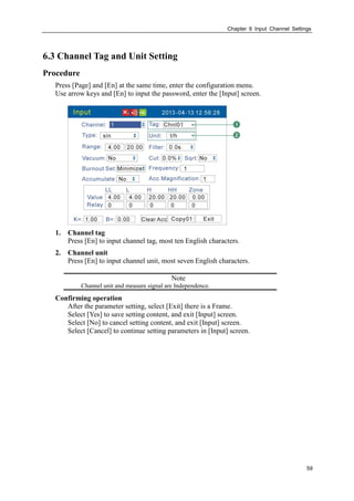 Chapter 6 Input Channel Settings
59
6.3 Channel Tag and Unit Setting
Procedure
Press [Page] and [En] at the same time, enter the configuration menu.
Use arrow keys and [En] to input the password, enter the [Input] screen.
1. Channel tag
Press [En] to input channel tag, most ten English characters.
2. Channel unit
Press [En] to input channel unit, most seven English characters.
Note
Channel unit and measure signal are Independence.
Confirming operation
After the parameter setting, select [Exit] there is a Frame.
Select [Yes] to save setting content, and exit [Input] screen.
Select [No] to cancel setting content, and exit [Input] screen.
Select [Cancel] to continue setting parameters in [Input] screen.
 