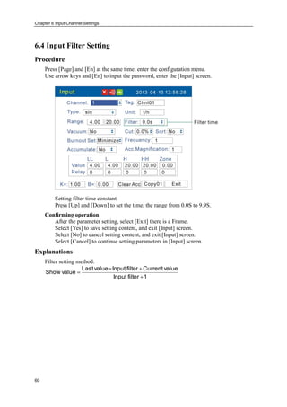 Chapter 6 Input Channel Settings
60
6.4 Input Filter Setting
Procedure
Press [Page] and [En] at the same time, enter the configuration menu.
Use arrow keys and [En] to input the password, enter the [Input] screen.
Setting filter time constant
Press [Up] and [Down] to set the time, the range from 0.0S to 9.9S.
Confirming operation
After the parameter setting, select [Exit] there is a Frame.
Select [Yes] to save setting content, and exit [Input] screen.
Select [No] to cancel setting content, and exit [Input] screen.
Select [Cancel] to continue setting parameters in [Input] screen.
Explanations
Filter setting method:
1filterInput
valueCurrentfilterInputvalueLast
valueShow



 