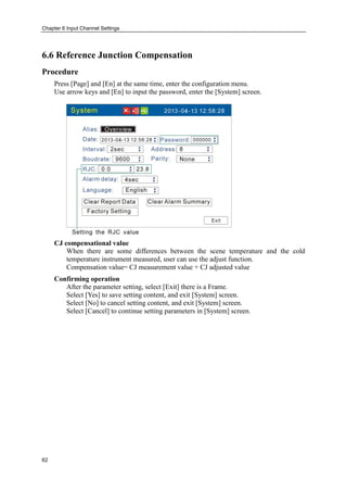 Chapter 6 Input Channel Settings
62
6.6 Reference Junction Compensation
Procedure
Press [Page] and [En] at the same time, enter the configuration menu.
Use arrow keys and [En] to input the password, enter the [System] screen.
CJ compensational value
When there are some differences between the scene temperature and the cold
temperature instrument measured, user can use the adjust function.
Compensation value= CJ measurement value + CJ adjusted value
Confirming operation
After the parameter setting, select [Exit] there is a Frame.
Select [Yes] to save setting content, and exit [System] screen.
Select [No] to cancel setting content, and exit [System] screen.
Select [Cancel] to continue setting parameters in [System] screen.
 