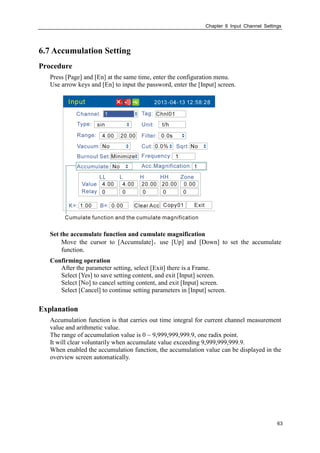 Chapter 6 Input Channel Settings
63
6.7 Accumulation Setting
Procedure
Press [Page] and [En] at the same time, enter the configuration menu.
Use arrow keys and [En] to input the password, enter the [Input] screen.
Set the accumulate function and cumulate magnification
Move the cursor to [Accumulate]，use [Up] and [Down] to set the accumulate
function.
Confirming operation
After the parameter setting, select [Exit] there is a Frame.
Select [Yes] to save setting content, and exit [Input] screen.
Select [No] to cancel setting content, and exit [Input] screen.
Select [Cancel] to continue setting parameters in [Input] screen.
Explanation
Accumulation function is that carries out time integral for current channel measurement
value and arithmetic value.
The range of accumulation value is 0 ~ 9,999,999,999.9, one radix point.
It will clear voluntarily when accumulate value exceeding 9,999,999,999.9.
When enabled the accumulation function, the accumulation value can be displayed in the
overview screen automatically.
 