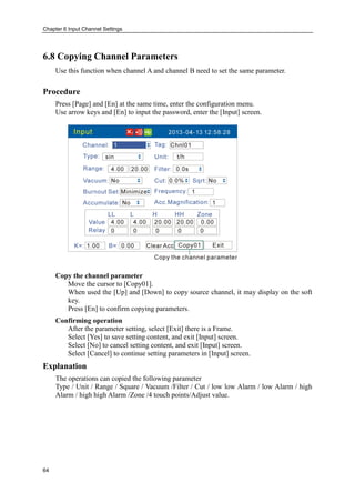 Chapter 6 Input Channel Settings
64
6.8 Copying Channel Parameters
Use this function when channel A and channel B need to set the same parameter.
Procedure
Press [Page] and [En] at the same time, enter the configuration menu.
Use arrow keys and [En] to input the password, enter the [Input] screen.
Copy the channel parameter
Move the cursor to [Copy01].
When used the [Up] and [Down] to copy source channel, it may display on the soft
key.
Press [En] to confirm copying parameters.
Confirming operation
After the parameter setting, select [Exit] there is a Frame.
Select [Yes] to save setting content, and exit [Input] screen.
Select [No] to cancel setting content, and exit [Input] screen.
Select [Cancel] to continue setting parameters in [Input] screen.
Explanation
The operations can copied the following parameter
Type / Unit / Range / Square / Vacuum /Filter / Cut / low low Alarm / low Alarm / high
Alarm / high high Alarm /Zone /4 touch points/Adjust value.
 