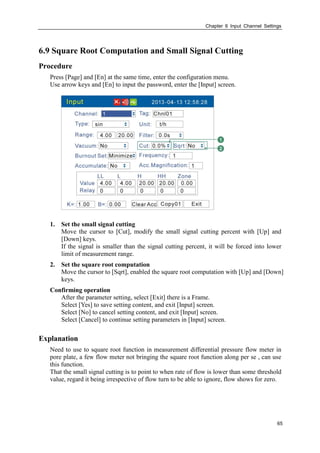 Chapter 6 Input Channel Settings
65
6.9 Square Root Computation and Small Signal Cutting
Procedure
Press [Page] and [En] at the same time, enter the configuration menu.
Use arrow keys and [En] to input the password, enter the [Input] screen.
1. Set the small signal cutting
Move the cursor to [Cut], modify the small signal cutting percent with [Up] and
[Down] keys.
If the signal is smaller than the signal cutting percent, it will be forced into lower
limit of measurement range.
2. Set the square root computation
Move the cursor to [Sqrt], enabled the square root computation with [Up] and [Down]
keys.
Confirming operation
After the parameter setting, select [Exit] there is a Frame.
Select [Yes] to save setting content, and exit [Input] screen.
Select [No] to cancel setting content, and exit [Input] screen.
Select [Cancel] to continue setting parameters in [Input] screen.
Explanation
Need to use to square root function in measurement differential pressure flow meter in
pore plate, a few flow meter not bringing the square root function along per se , can use
this function.
That the small signal cutting is to point to when rate of flow is lower than some threshold
value, regard it being irrespective of flow turn to be able to ignore, flow shows for zero.
 