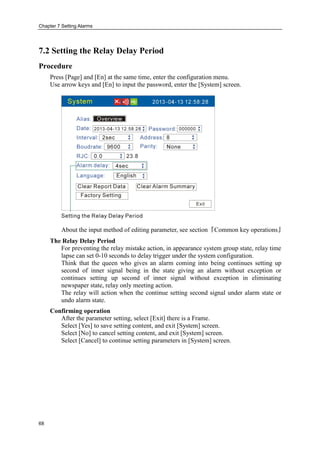 Chapter 7 Setting Alarms
68
7.2 Setting the Relay Delay Period
Procedure
Press [Page] and [En] at the same time, enter the configuration menu.
Use arrow keys and [En] to input the password, enter the [System] screen.
About the input method of editing parameter, see section『Common key operations』
The Relay Delay Period
For preventing the relay mistake action, in appearance system group state, relay time
lapse can set 0-10 seconds to delay trigger under the system configuration.
Think that the queen who gives an alarm coming into being continues setting up
second of inner signal being in the state giving an alarm without exception or
continues setting up second of inner signal without exception in eliminating
newspaper state, relay only meeting action.
The relay will action when the continue setting second signal under alarm state or
undo alarm state.
Confirming operation
After the parameter setting, select [Exit] there is a Frame.
Select [Yes] to save setting content, and exit [System] screen.
Select [No] to cancel setting content, and exit [System] screen.
Select [Cancel] to continue setting parameters in [System] screen.
 