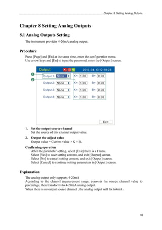Chapter 8 Setting Analog Outputs
69
Chapter 8 Setting Analog Outputs
8.1 Analog Outputs Setting
The instrument provides 4-20mA analog output.
Procedure
Press [Page] and [En] at the same time, enter the configuration menu.
Use arrow keys and [En] to input the password, enter the [Output] screen.
1. Set the output source channel
Set the source of this channel output value.
2. Output the adjust value
Output value = Current value ×K + B。
Confirming operation
After the parameter setting, select [Exit] there is a Frame.
Select [Yes] to save setting content, and exit [Output] screen.
Select [No] to cancel setting content, and exit [Output] screen.
Select [Cancel] to continue setting parameters in [Output] screen.
Explanation
The analog output only supports 4-20mA
According to the channel measurement range, converts the source channel value to
percentage, then transforms to 4-20mA analog output.
When there is no output source channel , the analog output will fix to4mA。
 
