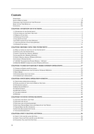 VI
Contents
FOREWORD...........................................................................................................................................................I
SAFETY PRECAUTIONS ....................................................................................................................................... II
CHECKING THE CONTENTS OF THE PACKAGE ....................................................................................................III
HOW TO USE THIS MANUAL..............................................................................................................................IV
CONTENTS.........................................................................................................................................................VI
CHAPTER 1 OVERVIEW OF FUNCTIONS....................................................................................................1
1.1 OVERVIEW OF THE INSTRUMENT....................................................................................................................1
1.2 FUNCTIONS OF THE INPUT SECTION ...............................................................................................................2
1.3 DISPLAY FUNCTION .......................................................................................................................................4
1.4 STORAGE FUNCTION......................................................................................................................................6
1.5 ALARM FUNCTION.........................................................................................................................................7
1.6 COMPUTATION FUNCTION (OPTION)..............................................................................................................8
1.7 ANALOG OUTPUT FUNCTION (OPTION) .........................................................................................................9
1.9 OTHER FUNCTIONS...................................................................................................................................... 11
CHAPTER 2 BEFORE USING THE INSTRUMENT....................................................................................12
2.1 PRECAUTIONS ON THE USE OF THE INSTRUMENT.........................................................................................12
2.2 INSTALLING THE INSTRUMENT.....................................................................................................................13
2.3 INPUT AND OUTPUT SIGNAL WIRING ...........................................................................................................15
2.4 ALARM OUTPUT WIRING (OPTION) .............................................................................................................18
2.5 INPUT DIGITAL SIGNAL WIRING (OPTION)...................................................................................................20
2.6 CONNECT POWER SUPPLY ...........................................................................................................................21
2.7 24VDC TRANSMITTER POWER WIRING（OPTION） ..................................................................................23
2.8 RS232C/RS485 COMMUNICATION WIRING (OPTION).................................................................................25
CHAPTER 3 NAMES OF PARTS/RUN MODE/COMMON OPERATIONS..............................................27
3.1 NAMES OF PARTS AND FUNCTIONS ..............................................................................................................27
3.2 INSERTING/REMOVING THE EXTERNAL STORAGE MEDIUM .........................................................................29
3.3 RUN MODE..................................................................................................................................................30
3.4 CONFIGURING THE FUNCTIONS ....................................................................................................................32
3.5 COMMON KEY OPERATIONS .........................................................................................................................33
CHAPTER 4 SWITCHING OPERATION SCREENS...................................................................................35
4.1 SWITCHING OPERATION SCREENS.................................................................................................................35
4.2 EXPLANATION OF THE STATUS DISPLAY SECTION.........................................................................................36
4.3 OVERVIEW SCREEN......................................................................................................................................37
4.4 BAR GRAPH DISPLAY ..................................................................................................................................38
4.5 TREND SCREEN............................................................................................................................................39
4.6 HISTORY SCREEN .........................................................................................................................................41
4.7 ALARM SUMMARY .......................................................................................................................................43
4.8 REPORT .......................................................................................................................................................44
CHAPTER 5 SYSTEM CONFIGURATIONS.................................................................................................49
5.1 SETTING THE DATE AND TIME .....................................................................................................................49
5.2 SETTING THE ALIAS.....................................................................................................................................50
5.3 SETTING THE SYSTEM PASSWORD ................................................................................................................51
5.4 SETTING TREND DIRECTION AND GROUPS OF THE TREND ...........................................................................52
5.5 SHOW/HIDE THE RUN SCREENS...................................................................................................................53
5.6 SETTING BACKGROUND COLOR...................................................................................................................54
5.7 SYSTEM INFORMATION ................................................................................................................................55
CHAPTER 6 INPUT CHANNEL SETTINGS.................................................................................................56
6.1 INPUT TYPE AND SCALING SETTING.............................................................................................................56
6.2 INPUT VACUUM TYPE AND SCALING SETTING .............................................................................................58
6.3 CHANNEL TAG AND UNIT SETTING ..............................................................................................................59
 