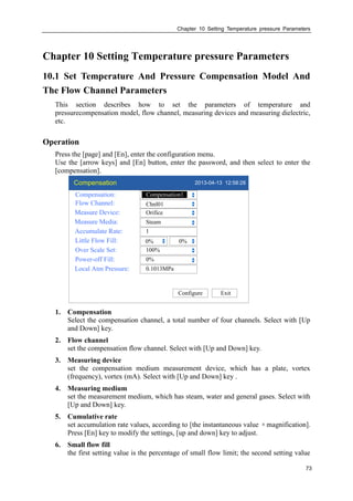Chapter 10 Setting Temperature pressure Parameters
73
Chapter 10 Setting Temperature pressure Parameters
10.1 Set Temperature And Pressure Compensation Model And
The Flow Channel Parameters
This section describes how to set the parameters of temperature and
pressurecompensation model, flow channel, measuring devices and measuring dielectric,
etc.
Operation
Press the [page] and [En], enter the configuration menu.
Use the [arrow keys] and [En] button, enter the password, and then select to enter the
[compensation].
Compensation 2013-04-13 12:58:28
Compensation:
Flow Channel:
Measure Device:
Measure Media:
Accumulate Rate:
Little Flow Fill:
Over Scale Set:
Power-off Fill:
Local Atm Pressure:
Compensation1
Chnl01
Orifice
Steam
1
100%
0%
0.1013MPa
0%
Configure Exit
0%
1. Compensation
Select the compensation channel, a total number of four channels. Select with [Up
and Down] key.
2. Flow channel
set the compensation flow channel. Select with [Up and Down] key.
3. Measuring device
set the compensation medium measurement device, which has a plate, vortex
(frequency), vortex (mA). Select with [Up and Down] key .
4. Measuring medium
set the measurement medium, which has steam, water and general gases. Select with
[Up and Down] key.
5. Cumulative rate
set accumulation rate values, according to [the instantaneous value ×magnification].
Press [En] key to modify the settings, [up and down] key to adjust.
6. Small flow fill
the first setting value is the percentage of small flow limit; the second setting value
 