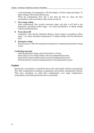 Chapter 10 Setting Temperature pressure Parameters
74
is the percentage of compensation. The Percentage is all flow range percentage. To
adjust settings with [Up and Down] keys.
When the instantaneous flow rate is less than the first set value, the flow
accumulation value according to make up the second set.
7. Over-range setting
when instantaneous flow exceeds maximum range, and then it will lead to top
destruction, according to [flow range ×set value] accumulation. To adjust settings
with [Up and Down] keys
8. Power-down fill
Cumulative value and the statements during a power outage is according to [flow
range ×set value] calculated compensation. To adjust settings with [Up and Down]
keys.
9. Parameter setting
Press [En] key to enter the temperature and pressure compensation parameter setting
screen.
Confirming operation
After the parameter setting, select [Exit] there is a Frame.
Select [Yes] to save setting content, and exit [compensation] screen.
Select [No] to cancel setting content, and exit [compensation] screen.
Select [Cancel] to continue setting parameters in [compensation] screen.
Explain
During flow accumulation, it should the first cut the small signal, and then calculated the
flow after compensation according to temperature and pressure compensation formula.
Then have calculation on small flow compensation, over range compensation,
accumulation, and finally get the last flow to accumulate.
 