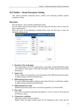 Chapter 10 Setting Temperature pressure Parameters
75
10.2 Orifice + Steam Parameter Setting
This section describes measuring device (orifice) and measuring medium (steam)
parameters setting.
Operation
Press the [page] + [En], enter the configuration menu.
Use the [arrow keys] and [En] button, enter the password, and then select to enter the
[flow compensation].
Move the cursor to the [Parameter setting] button, press the [En] key to enter the
parameter setting screen.
Configure 2013-04-13 12:58:28
Removal:
Square:
Pressure-Diff Scale:
Pressure-Diff Unit:
Flow unit:
Actual Temperature:
Actual Pressure:
Designed Temperature:
0.0%
No
4.00
KPa
t/h
Input
0 ℃
Chnl03
Finish
20.00
Mpa
Input Chnl02 ℃
Designed Pressure: 0 MPa
1. Resection of the small signal
The setting range is 0.0-9.9%, expressed by a percentage. If Input differential signal
is less than set value range, it will be the limit input. To adjust settings with [Up and
Down] keys
2. Square root
To have square root calculation on the percentage of the differential pressure signal.
To adjust settings with [Up and Down] keys
3. Differential pressure range
To acquire differential signal to display range. Press [En] key to modify the settings.
To adjust settings with [Up and Down] keys
4. Differential pressure units
Differential pressure signal units is involved in operations. It is fixed at KPa.
5. Flow units
Flow units is involved in operations, the default is t / h (or t / h, kg / h). Press [up and
down] key to select.
6. Temperature conditions
Input type: [enter], [set] (two options).
[Input]: Select the signal channel input for the temperature value, press [up and
 