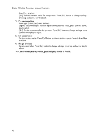 Chapter 10 Setting Temperature pressure Parameters
76
down] key to select.
[Set]: Set the constant value for temperature. Press [En] button to change settings,
press [up and down] key to adjust.
7. Pressure condition
Input type: [enter], [set] (two options).
[Input]: Select the signal channel input for the pressure value, press [up and down]
key to select.
[Set]: Set the constant value for pressure. Press [En] button to change settings, press
[up and down] key to adjust.
8. Set temperature
Set temperature value. Press [En] button to change settings, press [up and down] key
to adjust.
9. Design pressure
Set pressure value. Press [En] button to change settings, press [up and down] key to
adjust.
10. Cursor to the [Finish] button, press the [En] button to return.
 