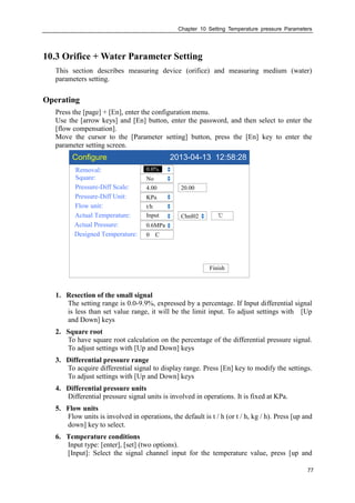 Chapter 10 Setting Temperature pressure Parameters
77
10.3 Orifice + Water Parameter Setting
This section describes measuring device (orifice) and measuring medium (water)
parameters setting.
Operating
Press the [page] + [En], enter the configuration menu.
Use the [arrow keys] and [En] button, enter the password, and then select to enter the
[flow compensation].
Move the cursor to the [Parameter setting] button, press the [En] key to enter the
parameter setting screen.
Configure 2013-04-13 12:58:28
Removal:
Square:
Pressure-Diff Scale:
Pressure-Diff Unit:
Flow unit:
Actual Temperature:
Actual Pressure:
Designed Temperature:
0.0%
No
4.00
KPa
t/h
Input
0 C
Chnl02
Finish
20.00
℃
0.6MPa
1. Resection of the small signal
The setting range is 0.0-9.9%, expressed by a percentage. If Input differential signal
is less than set value range, it will be the limit input. To adjust settings with [Up
and Down] keys
2. Square root
To have square root calculation on the percentage of the differential pressure signal.
To adjust settings with [Up and Down] keys
3. Differential pressure range
To acquire differential signal to display range. Press [En] key to modify the settings.
To adjust settings with [Up and Down] keys
4. Differential pressure units
Differential pressure signal units is involved in operations. It is fixed at KPa.
5. Flow units
Flow units is involved in operations, the default is t / h (or t / h, kg / h). Press [up and
down] key to select.
6. Temperature conditions
Input type: [enter], [set] (two options).
[Input]: Select the signal channel input for the temperature value, press [up and
 