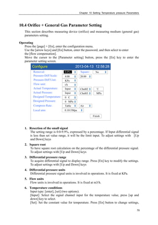 Chapter 10 Setting Temperature pressure Parameters
79
10.4 Orifice + General Gas Parameter Setting
This section describes measuring device (orifice) and measuring medium (general gas)
parameters setting.
Operating
Press the [page] + [En], enter the configuration menu.
Use the [arrow keys] and [En] button, enter the password, and then select to enter
the [flow compensation].
Move the cursor to the [Parameter setting] button, press the [En] key to enter the
parameter setting screen.
Configure 2013-04-13 12:58:28
Removal:
Pressure-Diff Scale:
Pressure-Diff Unit:
Flow unit:
Actual Temperature:
Actual Pressure:
Designed Temperature:
Designed Pressure:
0.0%
4.00
KPa
t/h
Input
0 C
0 MPa
Chnl02
Finish
20.00
℃
Input Chnl03 MPa
Square: No
Compress Rate: Table Air
Local atm: 0.1013Mpa
1. Resection of the small signal
The setting range is 0.0-9.9%, expressed by a percentage. If Input differential signal
is less than set value range, it will be the limit input. To adjust settings with [Up
and Down] keys
2. Square root
To have square root calculation on the percentage of the differential pressure signal.
To adjust settings with [Up and Down] keys
3. Differential pressure range
To acquire differential signal to display range. Press [En] key to modify the settings.
To adjust settings with [Up and Down] keys
4. Differential pressure units
Differential pressure signal units is involved in operations. It is fixed at KPa.
5. Flow units
Flow units is involved in operations. It is fixed at m3/h.
6. Temperature conditions
Input type: [enter], [set] (two options).
[Input]: Select the signal channel input for the temperature value, press [up and
down] key to select.
[Set]: Set the constant value for temperature. Press [En] button to change settings,
 