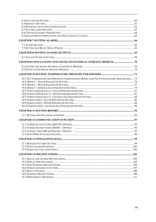 VII
6.4 INPUT FILTER SETTING ................................................................................................................................60
6.5 BURNOUT SETTING......................................................................................................................................61
6.6 REFERENCE JUNCTION COMPENSATION.......................................................................................................62
6.7 ACCUMULATION SETTING............................................................................................................................63
6.8 COPYING CHANNEL PARAMETERS ...............................................................................................................64
6.9 SQUARE ROOT COMPUTATION AND SMALL SIGNAL CUTTING......................................................................65
CHAPTER 7 SETTING ALARMS...................................................................................................................66
7.1 ALARM SETTING..........................................................................................................................................66
7.2 SETTING THE RELAY DELAY PERIOD............................................................................................................68
CHAPTER 8 SETTING ANALOG OUTPUTS ...............................................................................................69
8.1 ANALOG OUTPUTS SETTING ........................................................................................................................69
CHAPTER 9 DATA SAVINGAND SAVING TO EXTERNAL STORAGE MEDIUM ...............................70
9.1 SETTING THE SAVING INTERVAL OF INTERNAL MEMORY .............................................................................70
9.2 SAVING TO EXTERNAL STORAGE MEDIUM...................................................................................................72
CHAPTER 10 SETTING TEMPERATURE PRESSURE PARAMETERS .................................................73
10.1 SET TEMPERATURE AND PRESSURE COMPENSATION MODEL AND THE FLOW CHANNEL PARAMETERS.....73
10.2 ORIFICE + STEAM PARAMETER SETTING....................................................................................................75
10.3 ORIFICE + WATER PARAMETER SETTING....................................................................................................77
10.4 ORIFICE + GENERAL GAS PARAMETER SETTING........................................................................................79
10.5 VORTEX (FREQUENCY) + STEAM PARAMETER SETTING ............................................................................81
10.6 VORTEX (FREQUENCY) + WATER PARAMETER SETTING ............................................................................83
10.7 VORTEX (FREQUENCY) + GENERAL GAS PARAMETER SETTING ................................................................84
10.8 VORTEX (MA) + STEAM PARAMETER SETTING ..........................................................................................86
10.9 VORTEX (MA) + WATER PARAMETER SETTING ..........................................................................................88
10.10 VORTEX (MA) + GENERAL GAS PARAMETER SETTING ............................................................................90
CHAPTER 11 SETTING REPORT..................................................................................................................92
11.1 SETTING SPECIFICATIONS OF REPORT .........................................................................................................92
CHAPTER 12 COMMUNICATION FUNCTION ..........................................................................................93
12.1 COMMUNICATION USING RS232C (OPTION) .............................................................................................93
12.2 COMMUNICATION USING RS485（OPTION） ...........................................................................................95
12.3 CONNECT WITH MICRO PRINTER（OPTION）...........................................................................................97
12.4 AUTO PRINT FUNCTION SETTING...............................................................................................................98
CHAPTER 13 INITIALIZING DATA..............................................................................................................99
13.1 RESTORE FACTORY SETTING......................................................................................................................99
13.2 PURGE ALARM SUMMARY .......................................................................................................................101
13.3 PURGE ACCUMULATION DATA .................................................................................................................102
CHAPTER 14 SPECIFICATIONS .................................................................................................................103
14.1 SIGNAL AND ALARM SPECIFICATIONS......................................................................................................103
14.2 DISPLAY SPECIFICATIONS ........................................................................................................................105
14.3 DATA STORAGE SPECIFICATIONS .............................................................................................................106
14.4 OTHER STANDARD FUNCTIONS ................................................................................................................107
14.5 SELECT FITTINGS .....................................................................................................................................108
14.6 GENERAL SPECIFICATIONS.......................................................................................................................109
14.7 DIMENSIONAL DRAWINGS ....................................................................................................................... 111
 