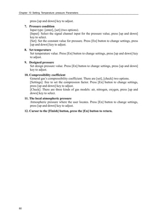 Chapter 10 Setting Temperature pressure Parameters
80
press [up and down] key to adjust.
7. Pressure condition
Input type: [enter], [set] (two options).
[Input]: Select the signal channel input for the pressure value, press [up and down]
key to select.
[Set]: Set the constant value for pressure. Press [En] button to change settings, press
[up and down] key to adjust.
8. Set temperature
Set temperature value. Press [En] button to change settings, press [up and down] key
to adjust.
9. Designed pressure
Set design pressure value. Press [En] button to change settings, press [up and down]
key to adjust.
10. Compressibility coefficient
General gas‘s compressibility coefficient. There are [set], [check] two options.
[Settings]: free to set the compression factor. Press [En] button to change settings,
press [up and down] key to adjust.
[Check]: There are three kinds of gas models: air, nitrogen, oxygen, press [up and
down] key to select.
11. The local atmospheric pressure
Atmospheric pressure where the user locates. Press [En] button to change settings,
press [up and down] key to adjust.
12. Cursor to the [Finish] button, press the [En] button to return.
 