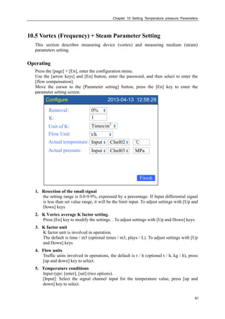 Chapter 10 Setting Temperature pressure Parameters
81
10.5 Vortex (Frequency) + Steam Parameter Setting
This section describes measuring device (vortex) and measuring medium (steam)
parameters setting.
Operating
Press the [page] + [En], enter the configuration menu.
Use the [arrow keys] and [En] button, enter the password, and then select to enter the
[flow compensation].
Move the cursor to the [Parameter setting] button, press the [En] key to enter the
parameter setting screen.
Configure 2013-04-13 12:58:28
Removal:
K:
Unit of K:
Flow Unit:
Actual temperature:
0%
Times/m3
t/h
Input
Finish
℃Chnl02
Actual pressure: Input MPaChnl03
1
1. Resection of the small signal
the setting range is 0.0-9.9%, expressed by a percentage. If Input differential signal
is less than set value range, it will be the limit input. To adjust settings with [Up and
Down] keys
2. K Vortex average K factor setting.
Press [En] key to modify the settings. . To adjust settings with [Up and Down] keys.
3. K factor unit
K factor unit is involved in operation.
The default is time / m3 (optional times / m3, plays / L). To adjust settings with [Up
and Down] keys
4. Flow units
Traffic units involved in operations, the default is t / h (optional t / h, kg / h), press
[up and down] key to select.
5. Temperature conditions
Input type: [enter], [set] (two options).
[Input]: Select the signal channel input for the temperature value, press [up and
down] key to select.
 