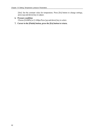 Chapter 10 Setting Temperature pressure Parameters
82
[Set]: Set the constant value for temperature. Press [En] button to change settings,
press [up and down] key to adjust.
6. Pressure condition
Choose [0.6MPa] or [1.6Mpa.Press [up and down] key to select.
7. Cursor to the [Finish] button, press the [En] button to return.
 