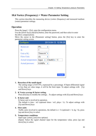 Chapter 10 Setting Temperature pressure Parameters
83
10.6 Vortex (Frequency) + Water Parameter Setting
This section describes the measuring device (vortex (frequency) and measured medium
(water) parameter settings.
Operation
Press the [page] + [En], enter the configuration menu.
Use the [arrow keys] and [En] button, enter the password, and then select to enter
the [flow compensation].
Move the cursor to the [Parameter setting] button, press the [En] key to enter the
parameter setting screen.
Configure 2013-04-13 12:58:28
Removal:
K:
Unit of K:
Flow Unit:
Actual temperature:
0%
Times/m3
t/h
Input
Finish
℃Chnl02
Actual pressure: 0.6MPa
1
1. Resection of the small signal
The setting range is 0.0-9.9%, expressed by a percentage. If Input differential signal
is less than set value range, it will be the limit input. To adjust settings with [Up
and Down] keys
2. K Vortex average K factor setting.
Press [En] key to modify the settings. . To adjust settings with [Up and Down] keys
3. K factor unit
K factor unit is involved in operation.
The default is time / m3 (optional times / m3, plays / L). To adjust settings with
[Up and Down] keys
4. Flow units
Traffic units involved in operations, the default is t / h (optional t / h, kg / h), press
[up and down] key to select.
5. Temperature conditions
Input type: [enter], [set] (two options).
[Input]: Select the signal channel input for the temperature value, press [up and
down] key to select.
 