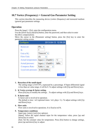Chapter 10 Setting Temperature pressure Parameters
84
10.7 Vortex (Frequency) + General Gas Parameter Setting
This section describes the measuring device (vortex (frequency) and measured medium
(general gas) parameter settings.
Operation
Press the [page] + [En], enter the configuration menu.
Use the [arrow keys] and [En] button, enter the password, and then select to enter
the [flow compensation].
Move the cursor to the [Parameter setting] button, press the [En] key to enter the
parameter setting screen.
Configure 2013-04-13 12:58:28
Removal:
K:
Unit of K:
Flow Unit:
Actual temperature:
0%
Times/m3
t/h
Input
Finish
℃Chnl02
Actual pressure: Input MPaChnl03
Compress Rate: Table Air
Local atm pressure: 0.1013MPa
1
1. Resection of the small signal
The setting range is 0.0-9.9%, expressed by a percentage. If Input differential signal
is less than set value range, it will be 0. To adjust settings with [Up and Down] keys.
2. K Vortex average K factor setting.
Press [En] key to modify the settings. . To adjust settings with [Up and Down] keys.
3. K factor unit
K factor unit is involved in operation.
The default is time / m3 (optional times / m3, plays / L). To adjust settings with [Up
and Down] keys.
4. Flow units
Flow units is involved in operations. It is fixed at m3/h.
5. Temperature conditions
Input type: [enter], [set] (two options).
[Input]: Select the signal channel input for the temperature value, press [up and
down] key to select.
[Set]: Set the constant value for temperature. Press [En] button to change settings,
press [up and down] key to adjust.
 