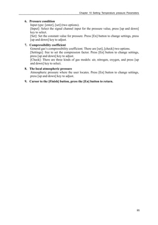 Chapter 10 Setting Temperature pressure Parameters
85
6. Pressure condition
Input type: [enter], [set] (two options).
[Input]: Select the signal channel input for the pressure value, press [up and down]
key to select.
[Set]: Set the constant value for pressure. Press [En] button to change settings, press
[up and down] key to adjust.
7. Compressibility coefficient
General gas‘s compressibility coefficient. There are [set], [check] two options.
[Settings]: free to set the compression factor. Press [En] button to change settings,
press [up and down] key to adjust.
[Check]: There are three kinds of gas models: air, nitrogen, oxygen, and press [up
and down] key to select.
8. The local atmospheric pressure
Atmospheric pressure where the user locates. Press [En] button to change settings,
press [up and down] key to adjust.
9. Cursor to the [Finish] button, press the [En] button to return.
 