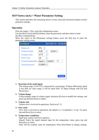 Chapter 10 Setting Temperature pressure Parameters
88
10.9 Vortex (mA) + Water Parameter Setting
This section describes the measuring device (vortex (ma) and measured medium (water)
parameter settings.
Operation
Press the [page] + [En], enter the configuration menu.
Use the [arrow keys] and [En] button, enter the password, and then select to enter
the [flow compensation].
Move the cursor to the [Parameter setting] button, press the [En] key to enter the
parameter setting screen.
Configure 2013-04-13 12:58:28
Removal:
Volume Scale:
Volume Unit:
Flow Unit:
Actual temperature:
0%
4.00
m3
/h
t/h
Input
20.00
Finish
℃Chnl02
Actual pressure: 0.6MPa
1. Resection of the small signal
The setting range is 0.0-9.9%, expressed by a percentage. If Input differential signal
is less than set value range, it will be input limit. To adjust settings with [Up and
Down] keys.
2. Volume Range
Collect display range of volume signal, and press [En key to modify the settings, and
press [up and down] key to adjust.
3. Volume unit
Volume unit is involved in operations, fixed at m3 / h.
4. Flow units
Flow units is involved in operations, the default is t / h (optional t / h, kg / h), press
[up and down] key to select.
5. Temperature conditions
Input type: [enter], [set] (two options).
[Input]: Select the signal channel input for the temperature value, press [up and
down] key to select.
[Set]: Set the constant value for temperature. Press [En] button to change settings,
 