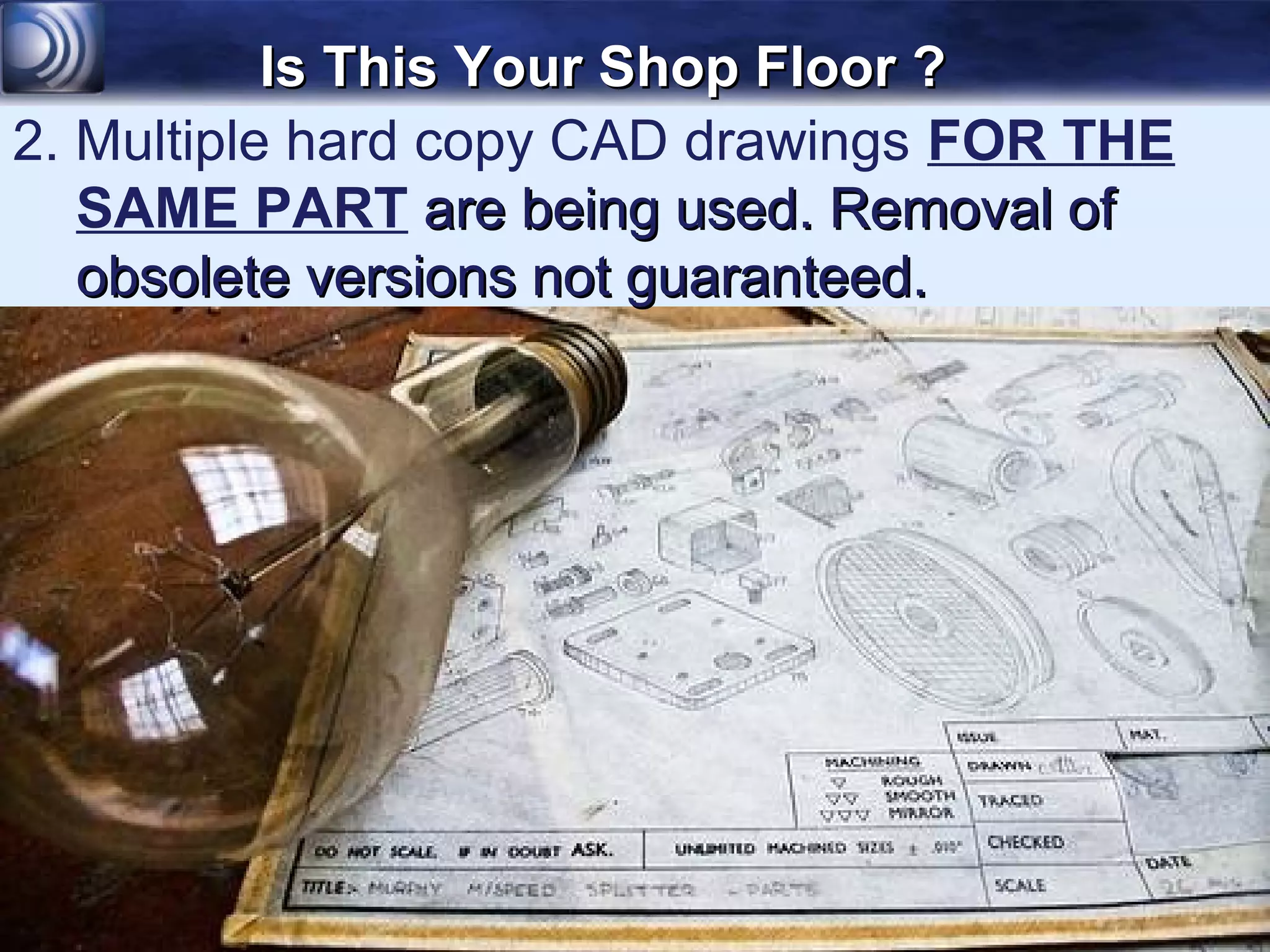 Is This Your Shop Floor ?
2. Multiple hard copy CAD drawings FOR THE
   SAME PART are being used. Removal of
   obsolete versions not guaranteed.
 