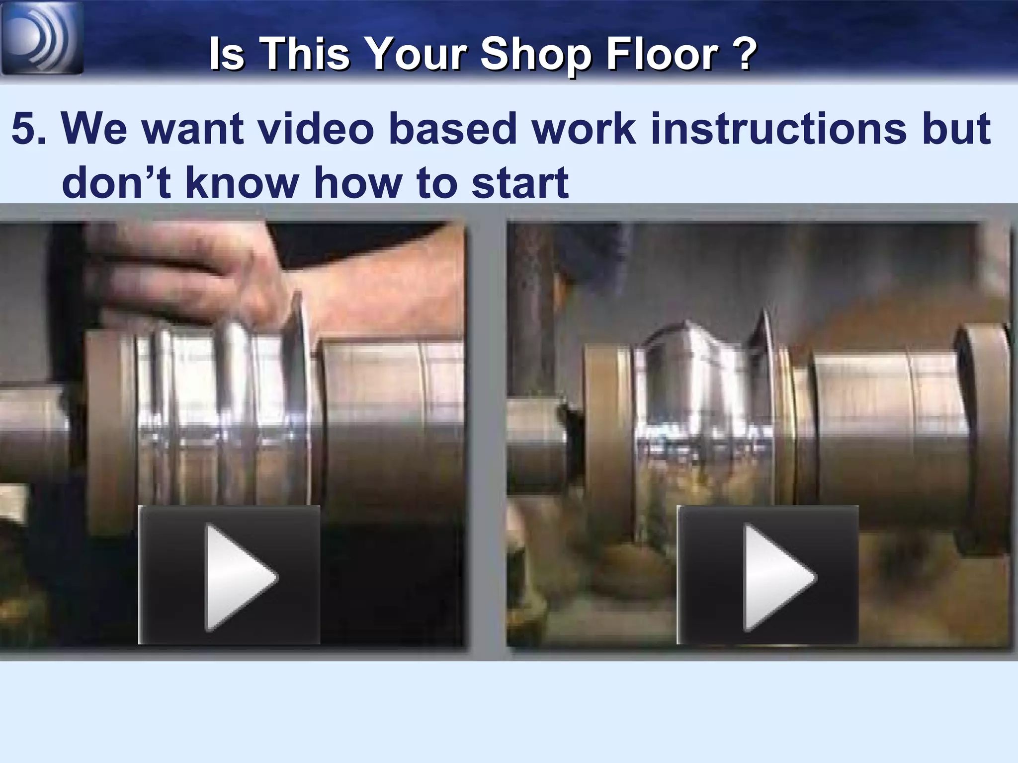 Is This Your Shop Floor ?
5. We want video based work instructions but
   don’t know how to start
 