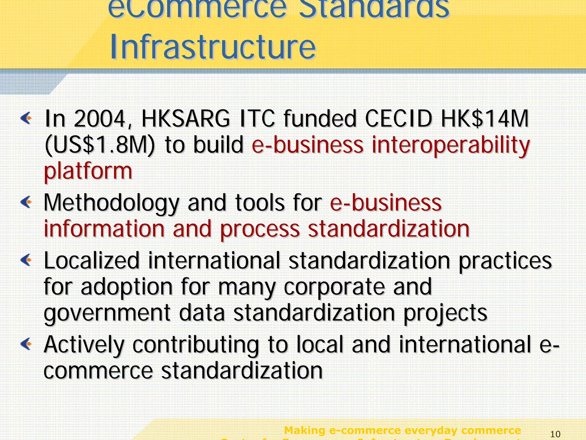eCommerce Standards
      Infrastructure
In 2004, HKSARG ITC funded CECID HK$14M
(US$1.8M) to build e-business interoperability
platform
Methodology and tools for e-business
information and process standardization
Localized international standardization practices
for adoption for many corporate and
government data standardization projects
Actively contributing to local and international e-
commerce standardization

                            Making e-commerce everyday commerce     10
                 Center for E-commerce Infrastructure Development
 