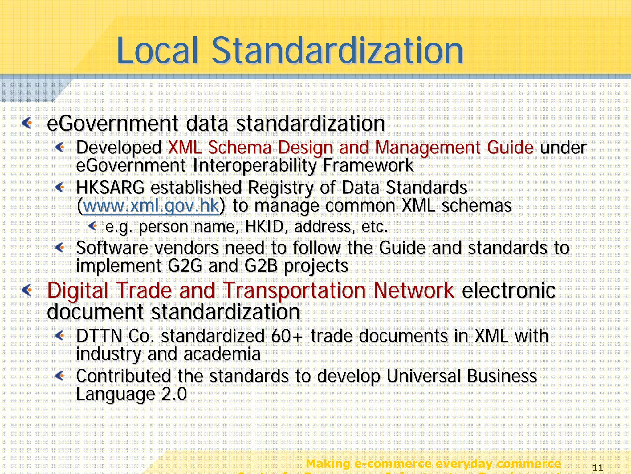 Local Standardization
eGovernment data standardization
  Developed XML Schema Design and Management Guide under
  eGovernment Interoperability Framework
  HKSARG established Registry of Data Standards
  (www.xml.gov.hk) to manage common XML schemas
     e.g. person name, HKID, address, etc.
  Software vendors need to follow the Guide and standards to
  implement G2G and G2B projects
Digital Trade and Transportation Network electronic
document standardization
  DTTN Co. standardized 60+ trade documents in XML with
  industry and academia
  Contributed the standards to develop Universal Business
  Language 2.0


                                 Making e-commerce everyday commerce     11
                      Center for E-commerce Infrastructure Development
 