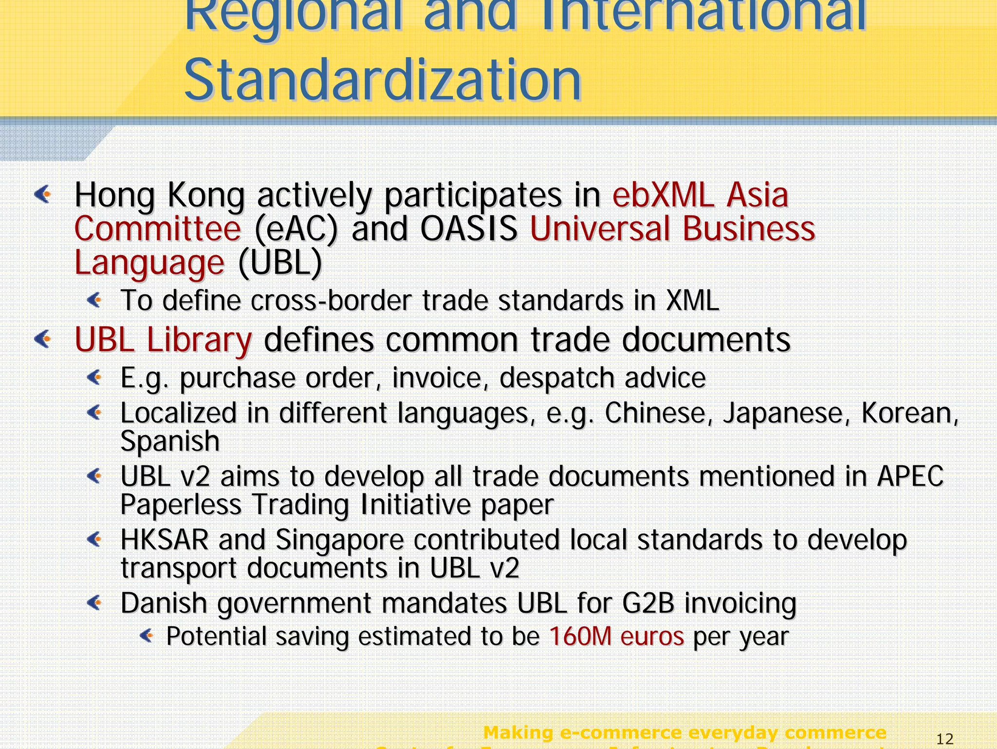 Regional and International
      Standardization
Hong Kong actively participates in ebXML Asia
Committee (eAC) and OASIS Universal Business
Language (UBL)
  To define cross-border trade standards in XML
UBL Library defines common trade documents
  E.g. purchase order, invoice, despatch advice
  Localized in different languages, e.g. Chinese, Japanese, Korean,
  Spanish
  UBL v2 aims to develop all trade documents mentioned in APEC
  Paperless Trading Initiative paper
  HKSAR and Singapore contributed local standards to develop
  transport documents in UBL v2
  Danish government mandates UBL for G2B invoicing
     Potential saving estimated to be 160M euros per year


                                 Making e-commerce everyday commerce     12
                      Center for E-commerce Infrastructure Development
 