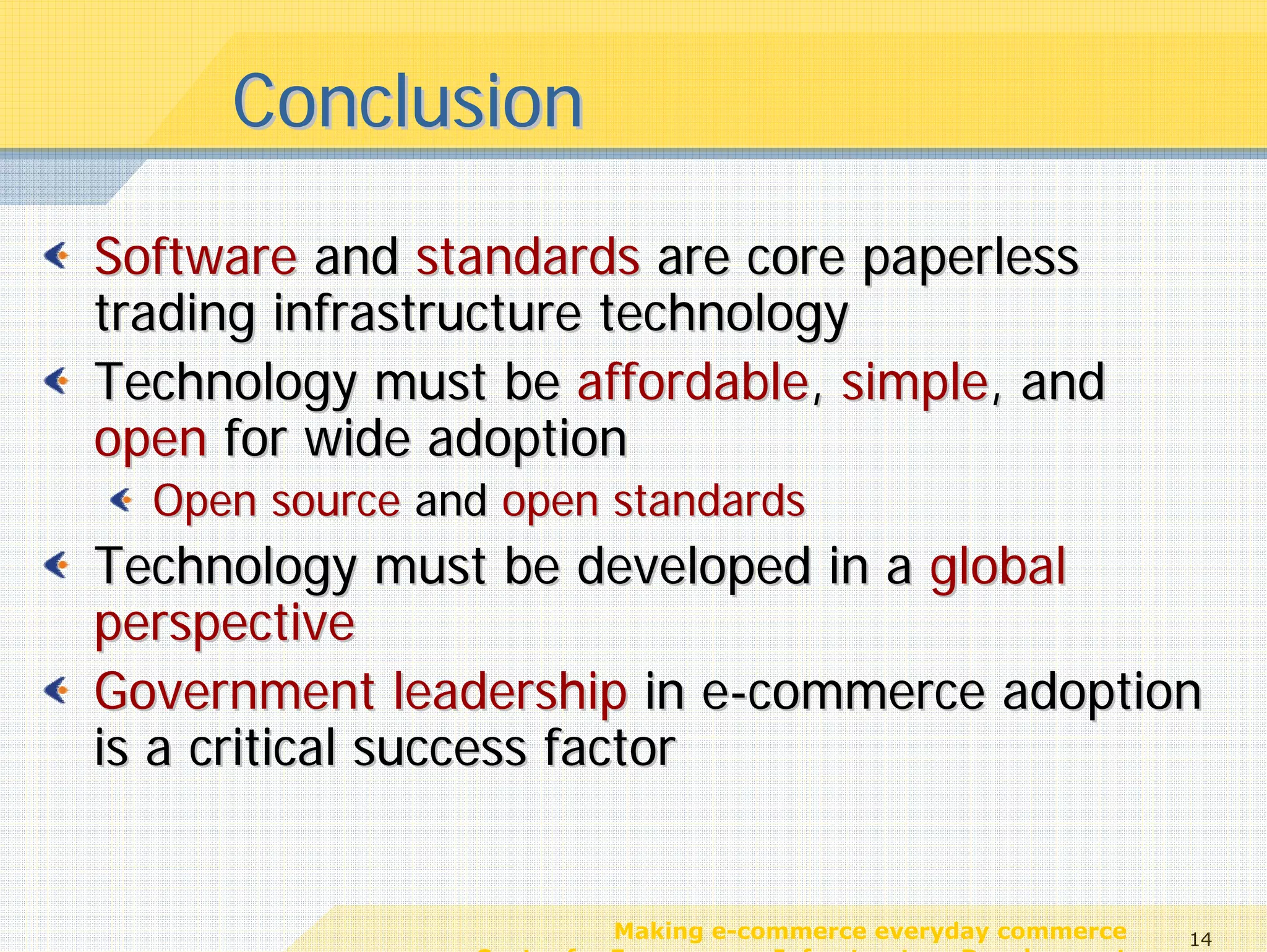 Conclusion
Software and standards are core paperless
trading infrastructure technology
Technology must be affordable, simple, and
open for wide adoption
  Open source and open standards
Technology must be developed in a global
perspective
Government leadership in e-commerce adoption
is a critical success factor


                           Making e-commerce everyday commerce     14
                Center for E-commerce Infrastructure Development
 