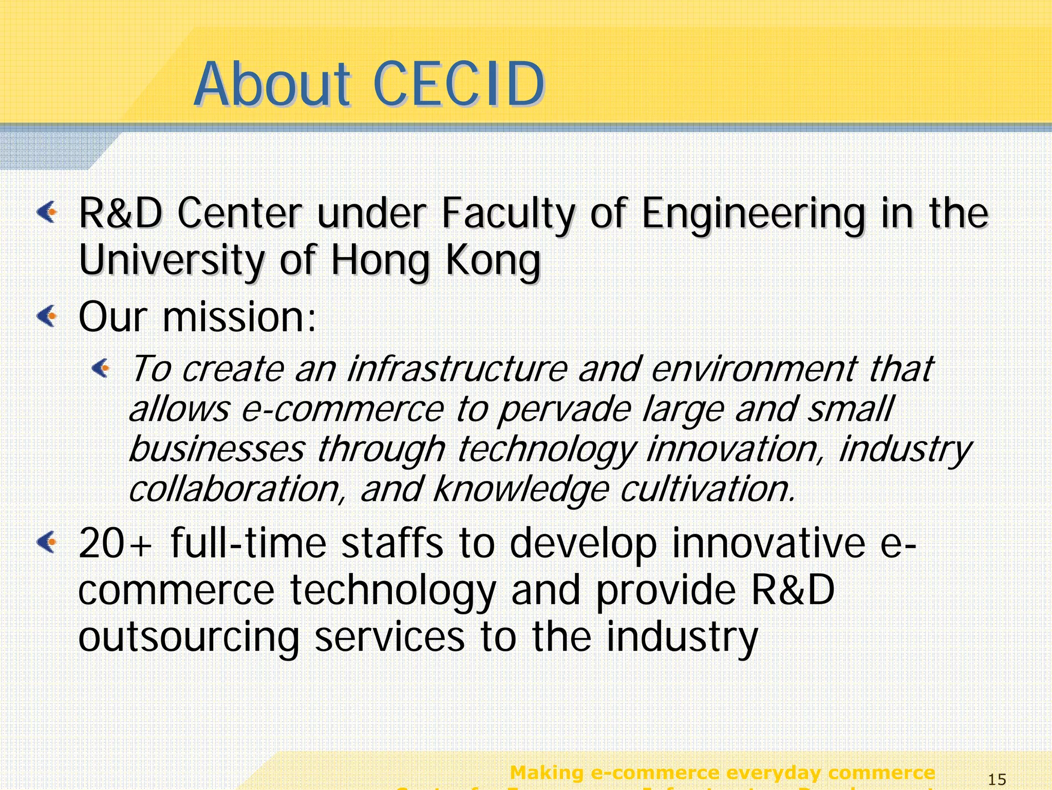 About CECID
R&D Center under Faculty of Engineering in the
University of Hong Kong
Our mission:
  To create an infrastructure and environment that
  allows e-commerce to pervade large and small
  businesses through technology innovation, industry
  collaboration, and knowledge cultivation.
20+ full-time staffs to develop innovative e-
commerce technology and provide R&D
outsourcing services to the industry

                            Making e-commerce everyday commerce     15
                 Center for E-commerce Infrastructure Development
 