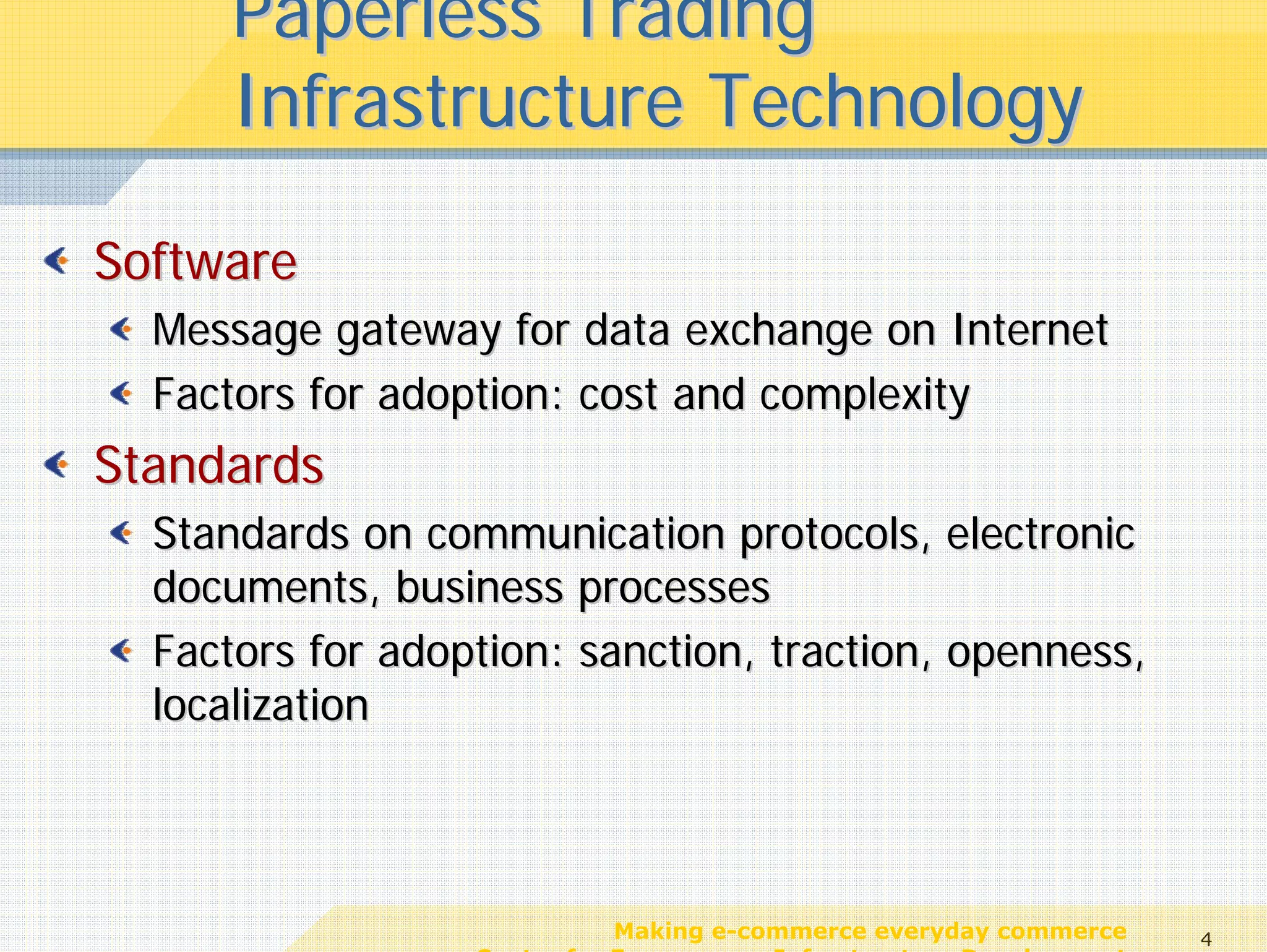 Paperless Trading
      Infrastructure Technology

Software
  Message gateway for data exchange on Internet
  Factors for adoption: cost and complexity
Standards
  Standards on communication protocols, electronic
  documents, business processes
  Factors for adoption: sanction, traction, openness,
  localization



                             Making e-commerce everyday commerce     4
                  Center for E-commerce Infrastructure Development
 