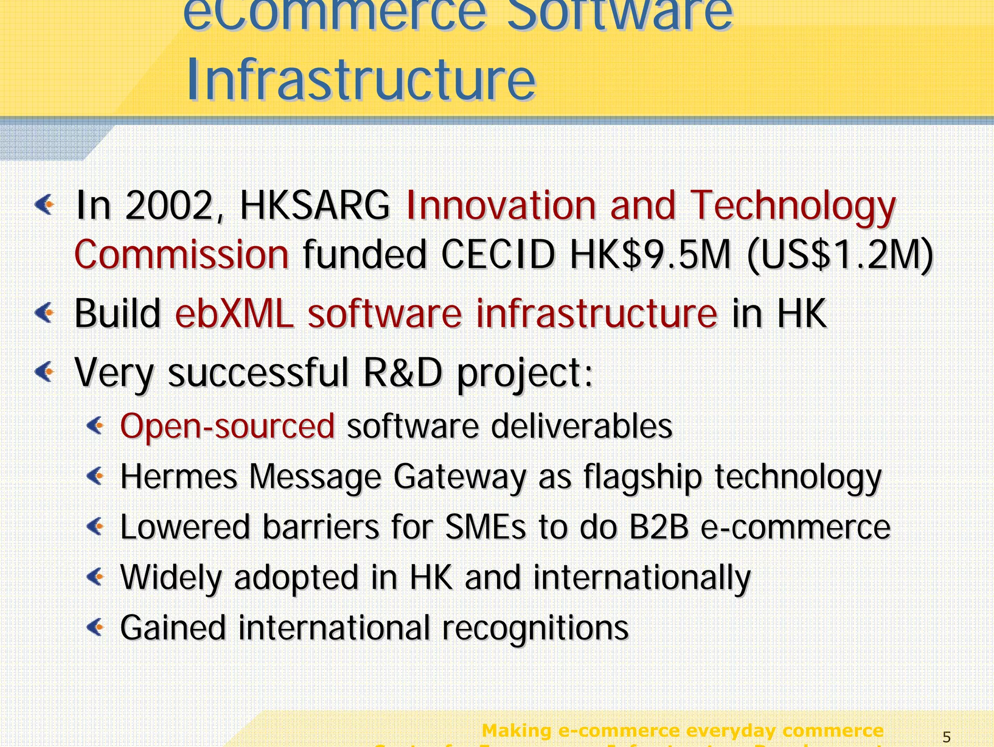 eCommerce Software
     Infrastructure

In 2002, HKSARG Innovation and Technology
Commission funded CECID HK$9.5M (US$1.2M)
Build ebXML software infrastructure in HK
Very successful R&D project:
  Open-sourced software deliverables
  Hermes Message Gateway as flagship technology
  Lowered barriers for SMEs to do B2B e-commerce
  Widely adopted in HK and internationally
  Gained international recognitions

                            Making e-commerce everyday commerce     5
                 Center for E-commerce Infrastructure Development
 