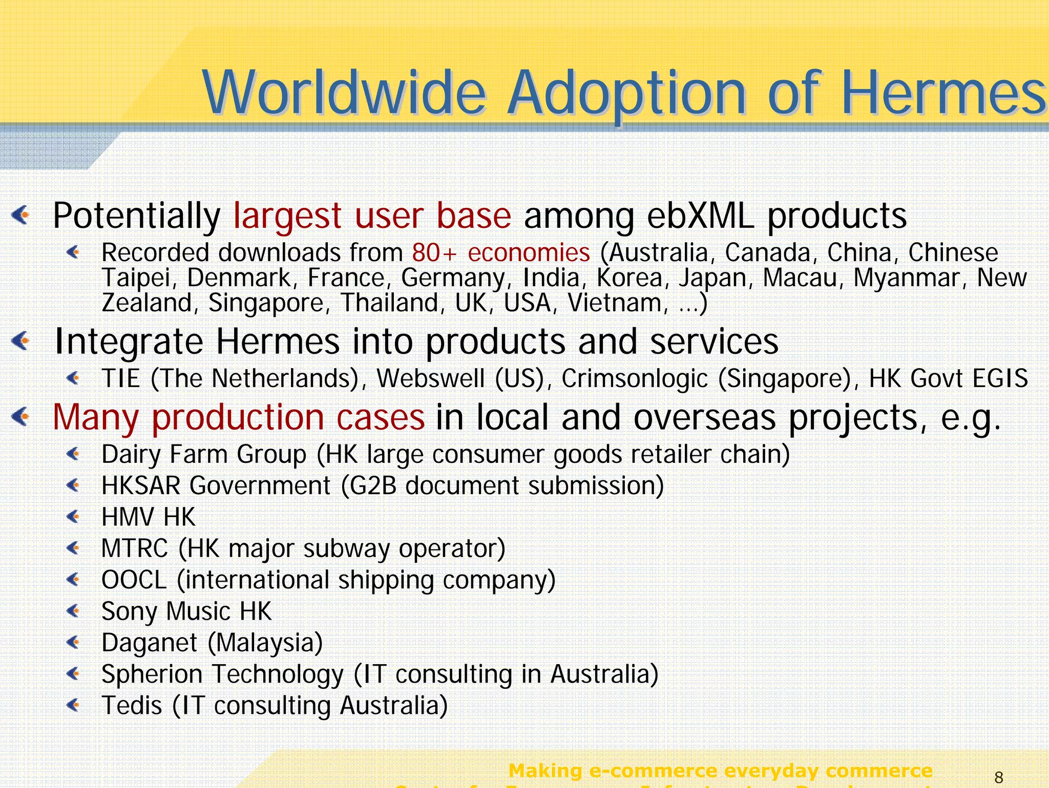 Worldwide Adoption of Hermes
Potentially largest user base among ebXML products
  Recorded downloads from 80+ economies (Australia, Canada, China, Chinese
  Taipei, Denmark, France, Germany, India, Korea, Japan, Macau, Myanmar, New
  Zealand, Singapore, Thailand, UK, USA, Vietnam, …)
Integrate Hermes into products and services
  TIE (The Netherlands), Webswell (US), Crimsonlogic (Singapore), HK Govt EGIS
Many production cases in local and overseas projects, e.g.
  Dairy Farm Group (HK large consumer goods retailer chain)
  HKSAR Government (G2B document submission)
  HMV HK
  MTRC (HK major subway operator)
  OOCL (international shipping company)
  Sony Music HK
  Daganet (Malaysia)
  Spherion Technology (IT consulting in Australia)
  Tedis (IT consulting Australia)

                                     Making e-commerce everyday commerce     8
                          Center for E-commerce Infrastructure Development
 