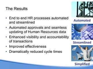 The Results

• End to end HR processes automated
                                           Automated
  and streamlined
• Automated approvals and seamless
  updating of Human Resources data
• Enhanced visibility and accountability
  of transactions                          Streamlined
• Improved effectiveness
• Dramatically reduced cycle times


                                           Simplified
 