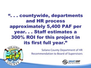 “. . . countywide, departments
         and HR process
 approximately 5,400 PAF per
    year. . . Staff estimates a
  300% ROI for this project in
        its first full year.”
               Solano County Department of HR
         Recommendation to Board of Supervisors
 