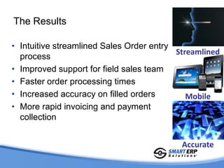 The Results

• Intuitive streamlined Sales Order entry
                                          Streamlined
  process
• Improved support for field sales team
• Faster order processing times
• Increased accuracy on filled orders        Mobile
• More rapid invoicing and payment
  collection


                                           Accurate
 
