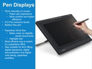 4 • 　 Confidential All Rights Reserved. Copyright © 2012 Wacom India Pvt. Ltd. www.wacom.asia/in
Pen Displays
• Work naturally on screen
• Paper pen experience
• More comfort and higher
efficiency
• 512 Pen pressure levels
• Battery free pen
• Paperless Work flow
• Make notes on digitally
stored documents
• Highlight text
• Most efficient way to switch
to a paperless office
• Also suitable for form filling,
digital signatures, digital
documentation and digital
note taking, paperless
workflow,
 