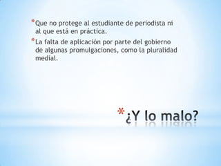* Que no protege al estudiante de periodista ni
 al que está en práctica.
* La falta de aplicación por parte del gobierno
 de algunas promulgaciones, como la pluralidad
 medial.




                            *
 