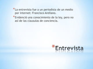 * La entrevista fue a un periodista de un medio
 por internet: Francisco Arellano.
* Evidenció una conocimiento de la ley, pero no
 así de las clausulas de conciencia.




                              *
 