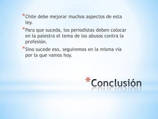 * Chile debe mejorar muchos aspectos de esta
 ley.
* Para que suceda, los periodistas deben colocar
 en la palestra el tema de los abusos contra la
 profesión.
* Sino sucede eso, seguiremos en la misma vía
 por la que vamos hoy.




                            *
 
