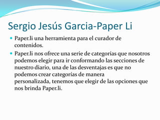 Sergio Jesús Garcia-Paper Li
 Paper.li una herramienta para el curador de
  contenidos.
 Paper.li nos ofrece una serie de categorías que nosotros
  podemos elegir para ir conformando las secciones de
  nuestro diario, una de las desventajas es que no
  podemos crear categorías de manera
  personalizada, tenemos que elegir de las opciones que
  nos brinda Paper.li.
 