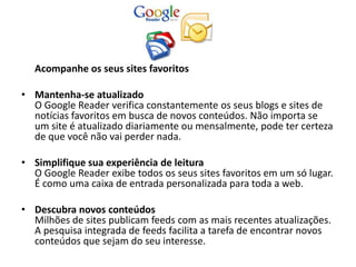 Acompanhe os seus sites favoritos

• Mantenha-se atualizado
  O Google Reader verifica constantemente os seus blogs e sites de
  notícias favoritos em busca de novos conteúdos. Não importa se
  um site é atualizado diariamente ou mensalmente, pode ter certeza
  de que você não vai perder nada.

• Simplifique sua experiência de leitura
  O Google Reader exibe todos os seus sites favoritos em um só lugar.
  É como uma caixa de entrada personalizada para toda a web.

• Descubra novos conteúdos
  Milhões de sites publicam feeds com as mais recentes atualizações.
  A pesquisa integrada de feeds facilita a tarefa de encontrar novos
  conteúdos que sejam do seu interesse.
 