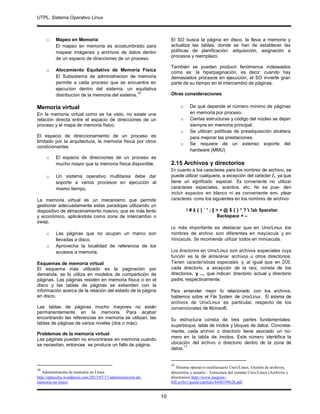 UTPL. Sistema Operativo Linux
.
10
o Mapeo en Memoria
El mapeo en memoria es acostumbrado para
mapear imágenes y archivos de datos dentro
de un espacio de direcciones de un proceso.
o Alocamiento Equitativo de Memoria Física
El Subsistema de administracion de memoria
permite a cada proceso que se encuentra en
ejecucion dentro del sistema, un equitativa
distribucion de la memoria del sistema.
10
Memoria virtual
En la memoria virtual como se ha visto, no existe una
relación directa entre el espacio de direcciones de un
proceso y el mapa de memoria físico.
El espacio de direccionamiento de un proceso es
limitado por la arquitectura, la memoria física por otros
condicionantes
o El espacio de direcciones de un proceso es
mucho mayor que la memoria física disponible.
o Un sistema operativo multitarea debe dar
soporte a varios procesos en ejecución al
mismo tiempo.
La memoria virtual es un mecanismo que permite
gestionar adecuadamente estas paradojas utilizando un
dispositivo de almacenamiento masivo, que es más lento
y económico, aplicándola como zona de intercambio o
swap.
o Las páginas que no ocupan un marco son
llevadas a disco.
o Aprovecha la localidad de referencia de los
accesos a memoria.
Esquemas de memoria virtual
El esquema más utilizado es la paginación por
demanda, se lo utiliza en modelos de compartición de
páginas. Las páginas residen en memoria física o en el
disco y las tablas de páginas se extienden con la
información acerca de la relación del estado de la página
en disco.
Las tablas de páginas mucho mayores no están
permanentemente en la memoria. Para acabar
encontrando las referencias en memoria se utilizan, las
tablas de páginas de varios niveles (dos o más).
Problemas de la memoria virtual
Las páginas pueden no encontrarse en memoria cuando
se necesitan, entonces se produce un fallo de página.
10
Administración de memoria en Linux
http://eplauchu.wordpress.com/2013/07/17/administracion-de-
memoria-en-linux/
El SO busca la página en disco, la lleva a memoria y
actualiza las tablas, donde se han de establecer las
políticas de planificación: adquisición, asignación a
procesos y reemplazo.
También se pueden producir fenómenos indeseados
como es: la hiperpaginación, es decir: cuando hay
demasiados procesos en ejecución, el SO invierte gran
parte de su tiempo en el intercambio de páginas.
Otras consideraciones
o De qué depende el número mínimo de páginas
en memoria por proceso.
o Ciertas estructuras y código del núcleo se dejan
siempre en memoria principal.
o Se utilizan políticas de preadquisición etcétera
para mejorar las prestaciones.
o Se requiere de un extenso soporte del
hardware (MMU)
2.15 Archivos y directorios
En cuanto a los caracteres para los nombres de archivo, se
puede utilizar cualquiera, a excepción del carácter /, ya que
tiene un significado especial. Es conveniente no utilizar
caracteres especiales, acentos, etc. No se pue- den
incluir espacios en blanco ni es conveniente em- plear
caracteres como los siguientes en los nombres de archivo:
! # & ( ) ` '' ; | > < @ $ { } * ?  Tab Spacebar
Backspace + –
Lo más importante es destacar que en Unix/Linux los
nombres de archivo son diferentes en mayúscula y en
minúscula. Se recomienda utilizar todos en minúscula.
Los directorios en Unix/Linux son archivos especiales cuya
función es la de almacenar archivos u otros directorios.
Tienen características especiales y, al igual que en DOS,
cada directorio, a excepción de la raíz, consta de los
directorios. y .., que indican directorio actual y directorio
padre, respectivamente.
Para entender mejor lo relacionado con los archivos,
hablemos sobre el File System de Unix/Linux. El sistema de
archivos de Unix/Linux es particular, respecto de los
convencionales de Microsoft.
Su estructura consta de tres partes fundamentales:
superbloque, tabla de inodos y bloques de datos. Concreta-
mente, cada archivo o directorio tiene asociado un nú-
mero en la tabla de inodos. Este número identifica la
ubicación del archivo o directorio dentro de la zona de
datos.
11
11
Sistema operativo multiusuario Unix/Linux. Gestión de archivos,
directorios y usuario – Estructura del sistema Unix/Linux (Archivos y
directorios) http://www.mcgraw-
hill.es/bcv/guide/capitulo/8448199626.pdf
 