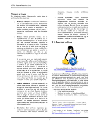 UTPL. Sistema Operativo Linux
.
11
Tipos de archivos
En Unix/Linux existen, básicamente, cuatro tipos de
archivos. Son los siguientes:
o Archivos ordinarios: Contienen la información
con la que trabaja cada usuario. Normalmente
son archivos que contienen texto, programas
escritos por el usuario en lenguaje C, etc.
Suelen contener caracteres de tipo ASCII, y
pueden ser modificados, crea- dos, borrados,
etcétera.
o Enlaces físicos (Vínculos físicos). No es
específicamente una clase de archivo. Es un
segundo nombre asignado a un archivo. Supón
que dos usuarios necesitan compartir la
información de un mismo ar- chivo. Es evidente
que si cada uno de ellos tiene una copia, el
problema se soluciona, en cierta medida. Pero
las modificaciones que realice un usuario, no
podrán ser utilizadas por otro, ya que
solamente se modificará la copia de uno de los
usuarios.
Si en vez de tener una copia cada usuario,
cada uno de ellos utiliza en archivo tipo enlace
al archivo original, cada vez que uno modifique
su archivo lo que estará modificando es en
realidad el archivo común. El vínculo es un
segundo nombre que hace referencia a un
archivo, pero no es en sí el archivo. El vínculo
sirve para localizar el fichero en su ubicación
actual, pero no es el archivo real. De esta
forma, con tener un solo archivo real, éste se
podrá utilizar por todos los usuarios que lo
necesiten, sin tener que duplicarlo o triplicarlo.
o Enlaces simbólicos (Vínculos simbólicos). Se
utilizan para asignar más de un nombre a un
archivo. No sirven para directorios. Un vínculo
simbólico es un archivo que sólo contiene el
nombre de otro ar- chivo. Cuando el sistema
operativo opera sobre un vínculo simbólico,
éste se dirige al archivo al que apunta el
vínculo simbólico. A diferencia de los en- laces
físicos, que existen dentro de la estructura de
archivos, los enlaces simbólicos solamente
hacen referencia al nombre de otro archivo. Se
utiliza los parámetros.
o Directorios: Son archivos especiales que
contienen referencias a otros archivos. Cuentan
con información sobre archivos ordinarios, sub
directorios, vínculos, vínculos simbólicos,
etcétera.
o Archivos especiales: Suelen representar
dispositivos físicos como unidades de
almacenamiento, impresoras, terminales, etc.
Unix/Linux trata los archivos especiales como
archivos ordinarios. De esta forma, un usuario
puede abrir un archivo vinculado a una unidad de
disquete, modificarlo, etc. Con ello consigue leer
del disquete, escribir en el disquete, etc.
Unix/Linux transforma las operaciones básicas y
ordenes básicas de archivos ordinarios o
regulares en comandos que interactúan con el
hardware a través de los archivos especiales.
12
2.16 Seguridad en Linuxseguridad
Linux especializado en Seguridad tomada de
http://imagenes.es.sftcdn.net/blog/es/2013/09/Tux-
Seguridad.png
Muchas veces se ha dicho que GNU/Linux es un sistema
muy seguro (especialmente en comparación con algunos
sistemas operativos propietario), pero sería mejor decir
que GNU/Linux tiene el potencial para convertirse en
enormemente seguro. Pero de entrada no tiene porqué
serlo. En particular debemos ser conscientes de que se
trata de un sistema operativo pensado para entornos de
red y por ello tiene grandes capacidades de conexión
con otros ordenadores y de ofrecerles servicios.
13
La seguridad se basa en tres aspectos:
o Evitar la pérdida de datos.
o Mantener un control en la confidencialidad.
o Controlar el acceso a los datos y a los recursos.
12
Sistema operativo multiusuario Unix/Linux. Gestión de archivos,
directorios y usuario – Estructura del sistema Unix/Linux (Tipos de
archivos en Unix/Linux) http://www.mcgraw-
hill.es/bcv/guide/capitulo/8448199626.pdf
13
SEGURIDAD EN EL SISTEMA OPERATIVO GNU/LINEX
(kernel 2.4.20) - Javier Carmona Murillo
http://gitaca.unex.es/agila/archivos/seguridad_linex.pdf
 