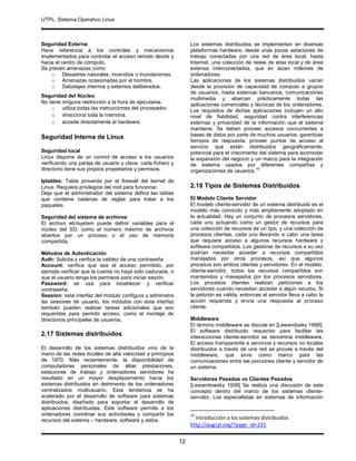 UTPL. Sistema Operativo Linux
.
12
Seguridad Externa
Hace referencia a los controles y mecanismos
implementados para controlar el acceso remoto desde y
hacia el centro de cómputo.
Se prevén amenazas como:
o Desastres naturales, incendios o inundaciones.
o Amenazas ocasionadas por el hombre.
o Sabotajes internos y externos deliberados.
Seguridad del Núcleo
No tiene ninguna restricción a la hora de ejecutarse.
o utiliza todas las instrucciones del procesador.
o direcciona toda la memoria.
o accede directamente al hardware.
Seguridad Interna de Linux
Seguridad local
Linux dispone de un control de acceso a los usuarios
verificando una pareja de usuario y clave, cada fichero y
directorio tiene sus propios propietarios y permisos.
Iptables: Tabla proveída por el firewall del kernel de
Linux. Requiere privilegios del root para funcionar.
Deja que el administrador del sistema defina las tablas
que contiene cadenas de reglas para tratar a los
paquetes.
Seguridad del sistema de archivos
El archivo etc/system puede definir variables para el
núcleo del SO, como el número máximo de archivos
abiertos por un proceso o el uso de memoria
compartida.
Métodos de Autenticación
Auth: Solicita y verifica la validez de una contraseña
Account: verifica que sea el acceso permitido, por
ejemplo verificar que la cuenta no haya sido caducada, o
que el usuario tenga los permisos para iniciar sesión.
Password: se usa para establecer y verificar
contraseña.
Session: esta interfaz del módulo configura y administra
las sesiones de usuario, los módulos con esta interfaz
también pueden realizar tareas adicionales que son
requeridas para permitir acceso, como el montaje de
directorios principales de usuarios.
2.17 Sistemas distribuidos
El desarrollo de los sistemas distribuidos vino de la
mano de las redes locales de alta velocidad a principios
de 1970. Más recientemente, la disponibilidad de
computadoras personales de altas prestaciones,
estaciones de trabajo y ordenadores servidores ha
resultado en un mayor desplazamiento hacia los
sistemas distribuidos en detrimento de los ordenadores
centralizados multiusuario. Esta tendencia se ha
acelerado por el desarrollo de software para sistemas
distribuidos, diseñado para soportar el desarrollo de
aplicaciones distribuidas. Este software permite a los
ordenadores coordinar sus actividades y compartir los
recursos del sistema – hardware, software y datos.
Los sistemas distribuidos se implementan en diversas
plataformas hardware, desde unas pocas estaciones de
trabajo conectadas por una red de área local, hasta
Internet, una colección de redes de área local y de área
extensa interconectados, que en lazan millones de
ordenadores.
Las aplicaciones de los sistemas distribuidos varían
desde la provisión de capacidad de computo a grupos
de usuarios, hasta sistemas bancarios, comunicaciones
multimedia y abarcan prácticamente todas las
aplicaciones comerciales y técnicas de los ordenadores.
Los requisitos de dichas aplicaciones incluyen un alto
nivel de fiabilidad, seguridad contra interferencias
externas y privacidad de la información que el sistema
mantiene. Se deben proveer accesos concurrentes a
bases de datos por parte de muchos usuarios, garantizar
tiempos de respuesta, proveer puntos de acceso al
servicio que están distribuidos geográficamente,
potencial para el crecimiento del sistema para acomodar
la expansión del negocio y un marco para la integración
de sistema usados por diferentes compañías y
organizaciones de usuarios.
14
2.18 Tipos de Sistemas Distribuidos
El Modelo Cliente Servidor
El modelo cliente-servidor de un sistema distribuido es el
modelo más conocido y más ampliamente adoptado en
la actualidad. Hay un conjunto de procesos servidores,
cada uno actuando como un gestor de recursos para
una colección de recursos de un tipo, y una colección de
procesos clientes, cada uno llevando a cabo una tarea
que requiere acceso a algunos recursos hardware y
software compartidos. Los gestores de recursos a su vez
podrían necesitar acceder a recursos compartidos
manejados por otros procesos, así que algunos
procesos son ambos clientes y servidores. En el modelo,
cliente-servidor, todos los recursos compartidos son
mantenidos y manejados por los procesos servidores.
Los procesos clientes realizan peticiones a los
servidores cuando necesitan acceder a algún recurso. Si
la petición es válida, entonces el servidor lleva a cabo la
acción requerida y envía una respuesta al proceso
cliente.
Middleware
El término middleware se discute en [Lewandosky 1998].
El software distribuido requerido para facilitar las
interacciones cliente-servidor se denomina middleware.
El acceso transparente a servicios y recursos no locales
distribuidos a través de una red se provee a través del
middleware, que sirve como marco para las
comunicaciones entre las porciones cliente y servidor de
un sistema.
Servidores Pesados vs Clientes Pesados
[Lewandowsky 1008] Se realiza una discusión de este
concepto dentro del marco de los sistemas cliente-
servidor. Los especialistas en sistemas de información
14
Introducción a los sistemas distribuidos
http://augcyl.org/?page_id=231
 