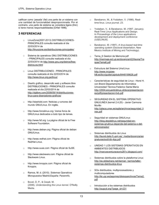 UTPL. Sistema Operativo Linux
.
13
califican como ‘pesada’ (fat) una parte de un sistema con
una cantidad de funcionalidad desproporcionada. Por el
contrario, una parte de sistema se considera ligera (thin)
si tiene menos responsabilidades [Orfali 1996].
3 REFERENCIAS
o LinuxZone(2007-2013) DISTRIBUCCIONES-
PRINCIPALES consulta realizada el dia
22/03/2014 de
http://linuxzone.es/distribuciones-principales/
o Sistema de operativos GNU DISTRIBUCIONES
- PRINCIPALES consulta realizada el día
22/03/2014 de http://www.gnu.org/distros/free-
distros.es.html
o Linux DISTRIBUCIONES - PRINCIPALES
consulta realizada el día 22/03/2014 de
http://www.linux.org.pe/linux/
o Diseño gráfico, desarrollo web y software libre
DISTRIBUCIONES - PRINCIPALES consulta
realizada el día 22/03/2014 de
http://dglibre.com/2008/09/14/distribuciones-
linux-para-disenadores-graficos/
o http://slashdot.com: Noticias y rumores del
mundo GNU/Linux. En inglés.
o http://www.foroslinux.org: Varios foros de
GNU/Linux dedicados a todo tipo de temas.
o http://www.fsf.org: La página oficial de la Free
Software Foundation.
o http://www.debian.org: Página oficial de debian
GNU/Linux.
o http://www.redhat.com: Página oficial de
RedHat Linux.
o http://www.suse.com: Página oficial de SuSE.
o http://www.slackware.com: Página oficial de
Slackware Linux.
o http://www.knoppix.com: Página oficial de
Knoppix.
o Ramos, M. d. (2010). Sistemas Operativos
Monopuestos Madrid,España: Paraninfo.
o Bovet, D. P., & Cesati, M.
(2008). Understanding the Linux kernel. O'Reilly
Media.
o Barabanov, M., & Yodaiken, V. (1996). Real-
time linux. Linux journal, 23.
o Yodaiken, V., & Barabanov, M. (1997, January).
Real-Time Linux Applications and Design.
In Proceedings of the Linux applications
development and deployment conference
(USELINUX).
o Barabanov, M. (1997). A linux-based real-time
operating system (Doctoral dissertation, New
Mexico Institute of Mining and Technology).
o Tema_6 Gestion de Memoria pdf
http://mermaja.act.uji.es/docencia/ii22/teoria/Tra
spasTema6.pdf
o Estructura del Sistema Unix/Linux
http://www.mcgraw-
hill.es/bcv/guide/capitulo/8448199626.pdf
o Características de seguridad de Linux - Horst H.
von Brand Departamento de Informática
Universidad Técnica Federico Santa María
http://2004.encuentrolinux.cl/docs/presentacion
es/pdf/presentacion-hvb.pdf
o SEGURIDAD EN EL SISTEMA OPERATIVO
GNU/LINEX (kernel 2.4.20) - Javier Carmona
Murillo
http://gitaca.unex.es/agila/archivos/seguridad_li
nex.pdf
o Seguridad en sistemas GNU/Linux
http://blog.desdelinux.net/seguridad-en-
sistemas-gnulinux-depende-del-sistema-o-del-
administrador/
o Sistemas distribuidos de Linux
http://laurel.datsi.fi.upm.es/_media/docencia/asi
gnaturas/sod/rdir-4pp.pdf
o UNIDAD 1 LOS SISTEMAS OPERATIVOS EN
AMBIENTES DISTRIBUIDOS
http://marcosventuraosorio261v.blogspot.com/
o Sistemas distribuidos sobre la plataforma Linux
http://es.slideshare.net/damian_barrios/taller-
sistemas-distribuidos-linux
o SOs distribuidos, multiprocesadores y
multicomputadores
http://lsi.ugr.es/jagomez/disisoparchivos/Tema2.
pdf
o Introducción a los sistemas distribuidos
http://augcyl.org/?page_id=231
 