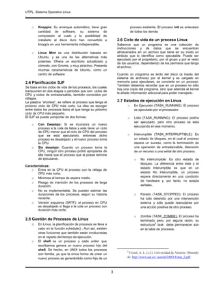 UTPL. Sistema Operativo Linux
.
3
o Knoppix: Su arranque automático, tiene gran
cantidad de software, su sistema de
compresión al vuelo y la posibilidad de
instalarlo al disco duro han convertido a
knoppix en una herramienta indispensable.
o Linux Mint es una distribución basada en
Ubuntu, y es una de las alternativas más
potentes. Ofrece un escritorio actualizado y
cómodo, con Gnome, y muy atractivo. Presenta
muchas características de Ubuntu, como un
centro de software
2.4 Planificación SJF
Se basa en los ciclos de vida de los procesos, los cuales
transcurren en dos etapas o periodos que son: ciclos de
CPU y ciclos de entrada/salida, también conocidos por
ráfagas.
La palabra “shortest”, se refiere al proceso que tenga el
próximo ciclo de CPU más corto. La idea es escoger
entre todos los procesos listos el que tenga su próximo
ciclo de CPU más pequeño.
El SJF se puede comportar de dos formas:
o Con Desalojo: Si se incorpora un nuevo
proceso a la cola de listos y este tiene un ciclo
de CPU menor que el ciclo de CPU del proceso
que se está ejecutando, entonces dicho
proceso es desalojado y el nuevo proceso toma
la CPU.
o Sin desalojo: Cuando un proceso toma la
CPU, ningún otro proceso podrá apropiarse de
ella hasta que el proceso que la posee termine
de ejecutarse.
Características:
o Entra en la CPU el proceso con la ráfaga de
CPU más corta.
o Minimiza el tiempo de espera medio.
o Riesgo de inanición de los procesos de larga
duración.
o No es implementable. Se pueden estimar las
duraciones de los procesos, según su historia
reciente.
o Versión expulsiva (SRTF): el proceso en CPU
es desalojado si llega a la cola un proceso con
duración más corta.
2.5 Gestión de Procesos de Linux
o En Linux, la planificación de procesos se lleva a
cabo en la función schedule() . Aun así, existen
otras funciones que también están involucradas
en el reparto del tiempo de ejecución.
o El shell es un proceso y cada orden que
escribamos genera un nuevo proceso hijo del
shell. De hecho, en UNIX todos los procesos
son familia, ya que la única forma de crear un
nuevo proceso es generándolo como hijo de un
proceso existente. El proceso init es antecesor
de todos los demás
2.6 Ciclo de vida de un proceso Linux
Sabemos que un programa es una colección de
instrucciones y de datos que se encuentran
almacenados en un archivo que tiene en su inodo un
atributo que lo identifica como ejecutable. Puede ser
ejecutado por el propietario, por el grupo y por el resto
de los usuarios, dependiendo de los permisos que tenga
el archivo.
Cuando un programa es leído del disco (a través del
sistema de archivos) por el kernel y es cargado en
memoria para ejecutarse, se convierte en un proceso.
También debemos recordar que en un proceso no sólo
hay una copia del programa, sino que además el kernel
le añade información adicional para poder manejarlo.
2.7 Estados de ejecución en Linux
o En Ejecución (TASK_RUNNING): El proceso
es ejecutado por el procesador.
o Listo (TASK_RUNNING): El proceso podría
ser ejecutado, pero otro proceso se está
ejecutando en ese momento.
o Interumpible (TASK_INTERRUPTIBLE): Es
un estado de bloqueo, en el cual el proceso
espera un suceso, como la terminación de
una operación de entrada/salida, liberación
de un recurso o una señal de otro proceso.
o No interrumpible: Es otro estado de
bloqueo. La diferencia entre éste y el
estado Interumpible es que en un
estado No Interumpible, un proceso
espera directamente en una condición
de hardware y, por tanto, no acepta
señales.
o Parado (TASK_STOPPED): El proceso
ha sido detenido por una intervención
externa y sólo puede reanudarse por
una acción positiva de otro proceso.
o Zombie (TASK_ZOMBIE). El proceso ha
terminado pero, por alguna razón, su
estructura
3
task debe permanecer aún
en la tabla de procesos.
3
Corral, A. L. (s.f.). Universidad de Almería. Obtenido
de: http://www.ual.es/~acorral/DSO/Tema_2.pdf
 