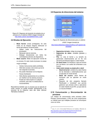 UTPL. Sistema Operativo Linux
.
4
Figura 03. Diagrama de transición de estados de un
proceso en un sistema LINUX. Imagen tomada de:
http://www.ual.es/~acorral/DSO/Tema_2.pdf
2.8 Niveles de Ejecución
o Modo Kernel: (modo privilegiado). En este
modo no se impone ninguna restricción al
kernel del sistema. El kernel podrá:
o Utilizar todas las instrucciones del
procesador.
o Manipular toda la memoria.
o Dialogar directamente con todos los
controladores (drivers) de dispositivos.
o Modo usuario: Modo de ejecución normal de
un proceso. En este modo el proceso no posee
ningún privilegio.
o Ciertas instrucciones están prohibidas.
o Sólo tiene acceso a las zonas que se le
han asignado al proceso.
o No puede interactuar con la máquina
físicas (hardware).
o Sólo efectúa operaciones en su entorno,
sin interferir con los demás procesos.
o Puede ser interrumpido en cualquier
momento, pero esto no obstaculiza su
funcionamiento.
Recordemos también que un proceso que se ejecute en
modo usuario no puede acceder directamente a los
recursos de la máquina, para ello debe efectuar
“llamadas al sistema”.
2.9 Espacios de direcciones del sistema
Figura 04. Espacios de direcciones para un sistema
LINUX. Imagen tomada de:
http://www.slideshare.net/javymix/linux-ud7-gestion-de-
procesos
o Segmentos de texto: código de programa
o Segmentos de datos: variables globales y
estáticas
o Pila: Lo crea el kernel y su tamaño es
gestionado dinámicamente por él. Es una
secuencia de bloques lógicos o stack frames
o Un stack frame: se introduce o saca en función
de si se llama o se vuelve de la llamada a una
función
o Cada modo maneja su propia pila o stack
o Stack de kernel: contiene los stack frames
de las llamadas a sistema(funciones que
se ejecutan en modo kernel)
o Stack del usuario: stack frames de
funciones que se ejecutan en modo
usuario.
o Requiere de otro programa llamado
Planificador o “scheduler” que permite
gestionar que proceso entra a ejecutarse
en cada instante en la CPU, ya que esta es
un recurso limitado.
4
2.10 Comunicación y Sincronización de
procesos
Los medios de comunicación entre procesos (Inter-
Process Communication o IPC) de Linux proporcionan
un método para que múltiples procesos se comuniquen
unos con otros.
4
Lara, E. (s.f.). Universidad Politécnica de Cataluña. Obtenido de:
http://personals.ac.upc.edu/elara/documentacion/LINUX%20-
%20UD7%20-%20Gestion%20de%20Procesos.pdf
 